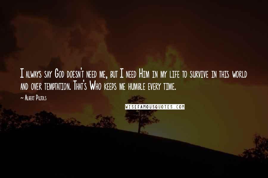 Albert Pujols Quotes: I always say God doesn't need me, but I need Him in my life to survive in this world and over temptation. That's Who keeps me humble every time.