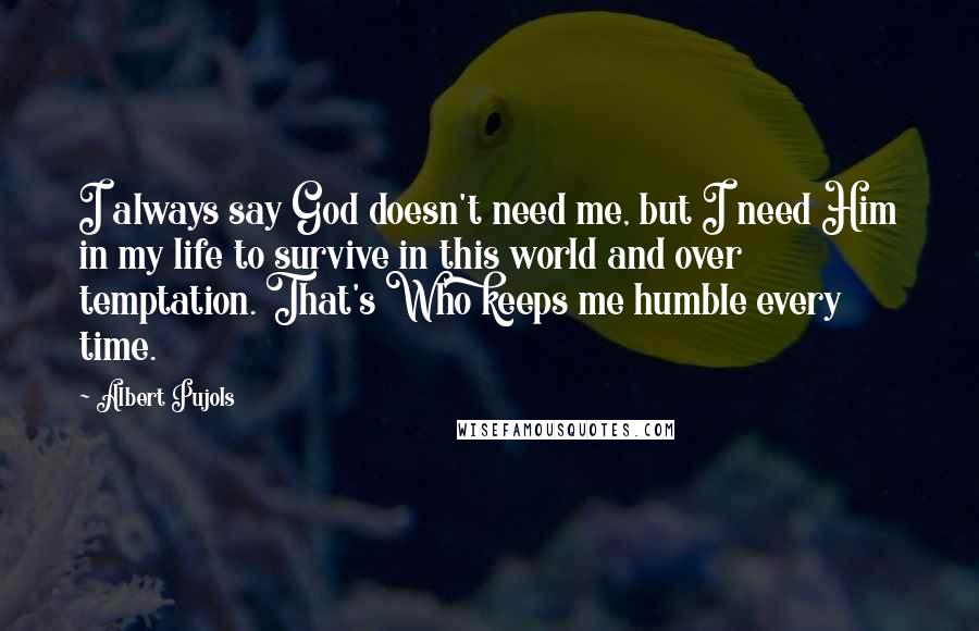 Albert Pujols Quotes: I always say God doesn't need me, but I need Him in my life to survive in this world and over temptation. That's Who keeps me humble every time.