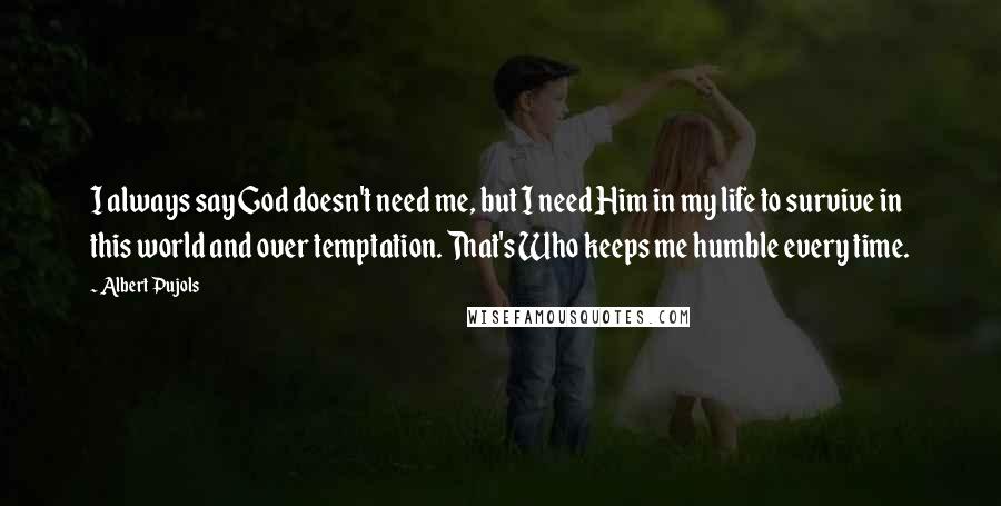 Albert Pujols Quotes: I always say God doesn't need me, but I need Him in my life to survive in this world and over temptation. That's Who keeps me humble every time.