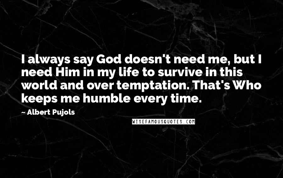 Albert Pujols Quotes: I always say God doesn't need me, but I need Him in my life to survive in this world and over temptation. That's Who keeps me humble every time.