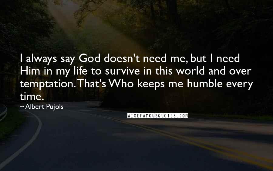 Albert Pujols Quotes: I always say God doesn't need me, but I need Him in my life to survive in this world and over temptation. That's Who keeps me humble every time.