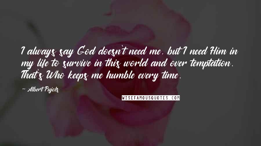 Albert Pujols Quotes: I always say God doesn't need me, but I need Him in my life to survive in this world and over temptation. That's Who keeps me humble every time.