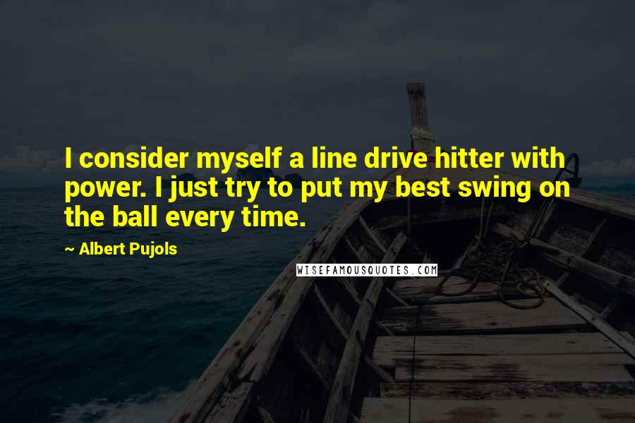 Albert Pujols Quotes: I consider myself a line drive hitter with power. I just try to put my best swing on the ball every time.