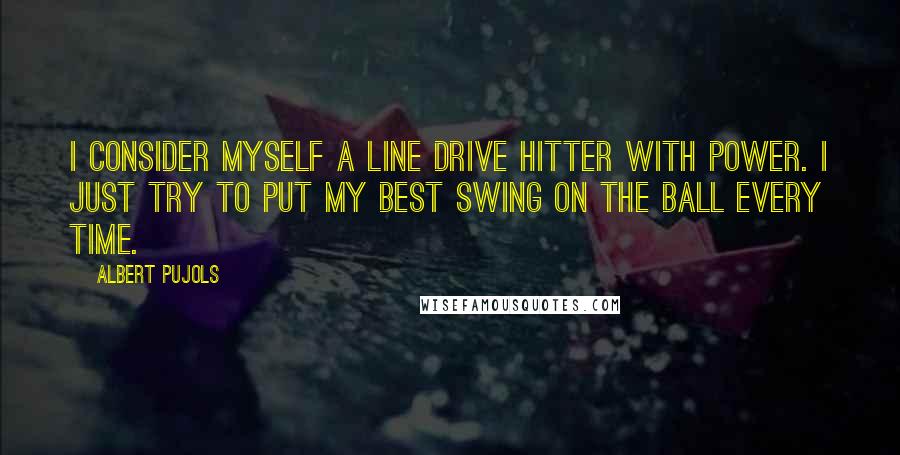 Albert Pujols Quotes: I consider myself a line drive hitter with power. I just try to put my best swing on the ball every time.