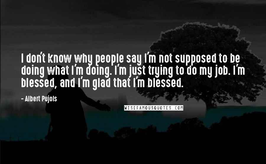 Albert Pujols Quotes: I don't know why people say I'm not supposed to be doing what I'm doing. I'm just trying to do my job. I'm blessed, and I'm glad that I'm blessed.