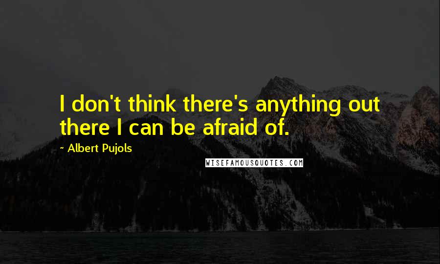 Albert Pujols Quotes: I don't think there's anything out there I can be afraid of.