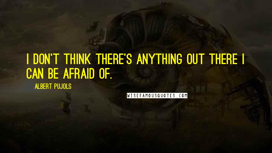 Albert Pujols Quotes: I don't think there's anything out there I can be afraid of.