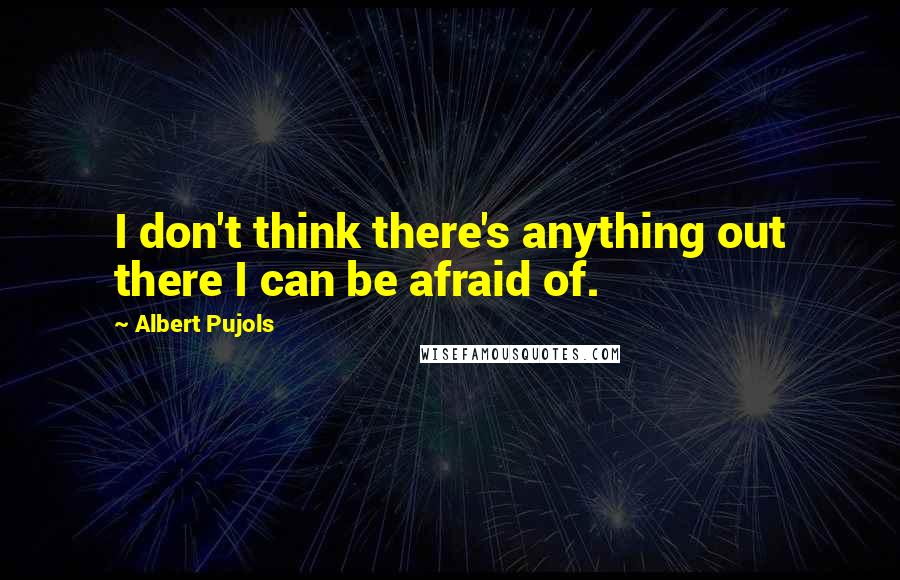 Albert Pujols Quotes: I don't think there's anything out there I can be afraid of.
