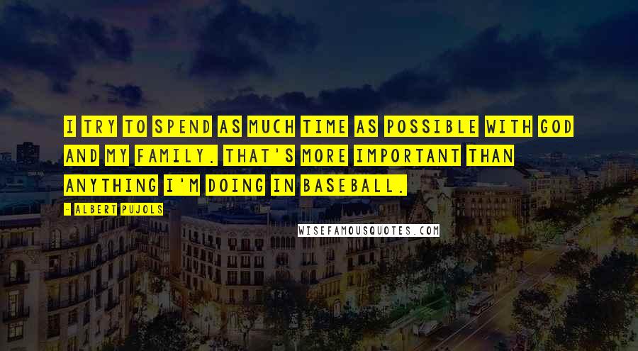 Albert Pujols Quotes: I try to spend as much time as possible with God and my family. That's more important than anything I'm doing in baseball.