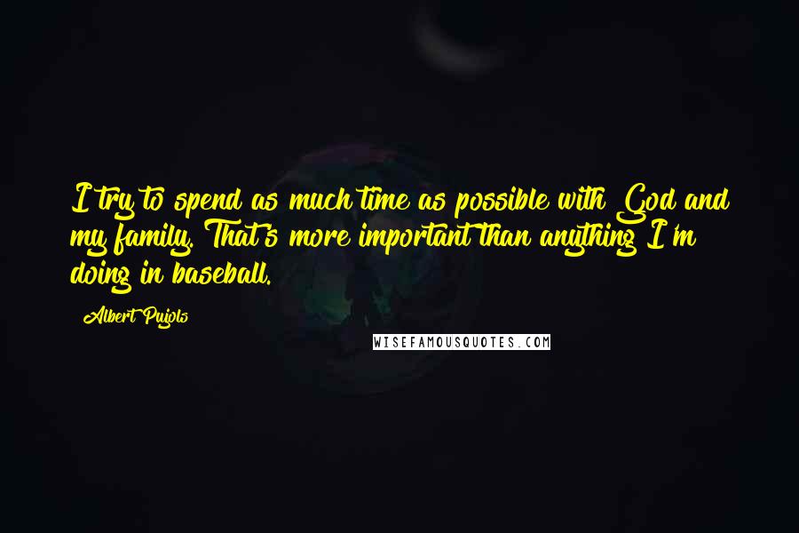 Albert Pujols Quotes: I try to spend as much time as possible with God and my family. That's more important than anything I'm doing in baseball.