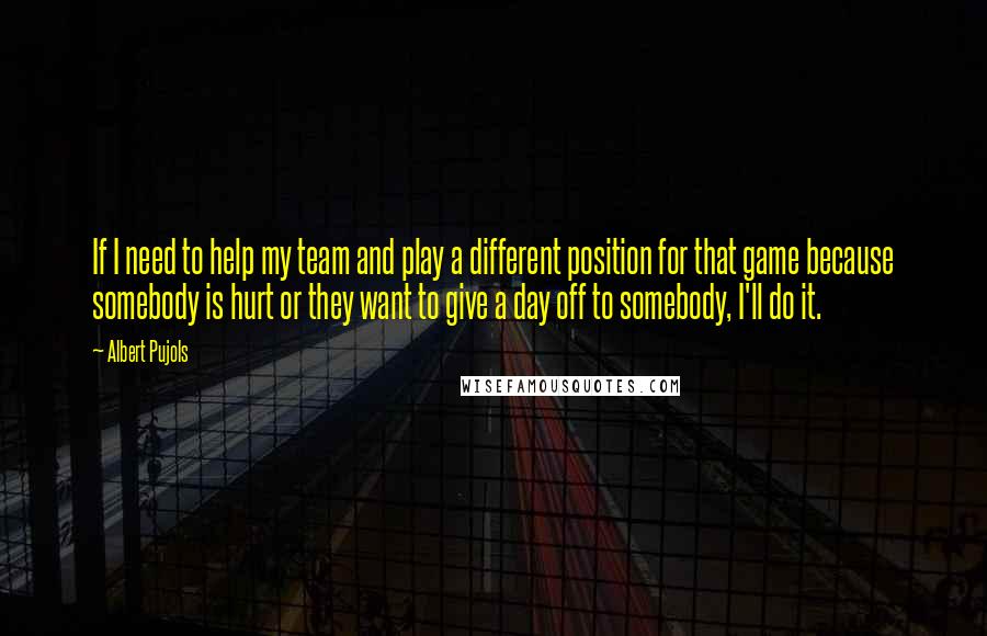 Albert Pujols Quotes: If I need to help my team and play a different position for that game because somebody is hurt or they want to give a day off to somebody, I'll do it.