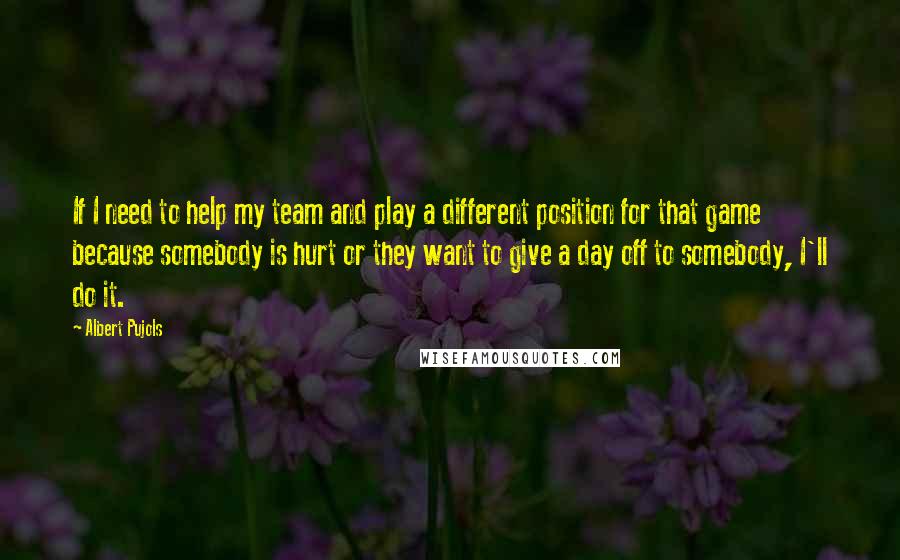 Albert Pujols Quotes: If I need to help my team and play a different position for that game because somebody is hurt or they want to give a day off to somebody, I'll do it.