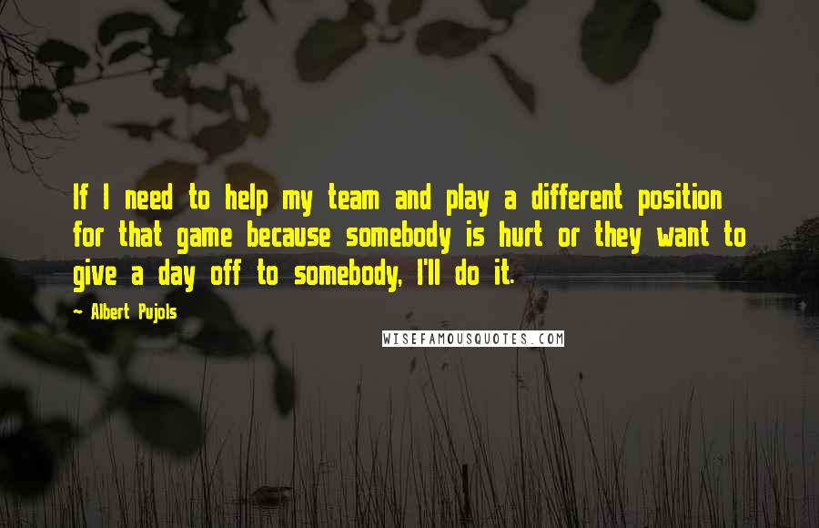 Albert Pujols Quotes: If I need to help my team and play a different position for that game because somebody is hurt or they want to give a day off to somebody, I'll do it.