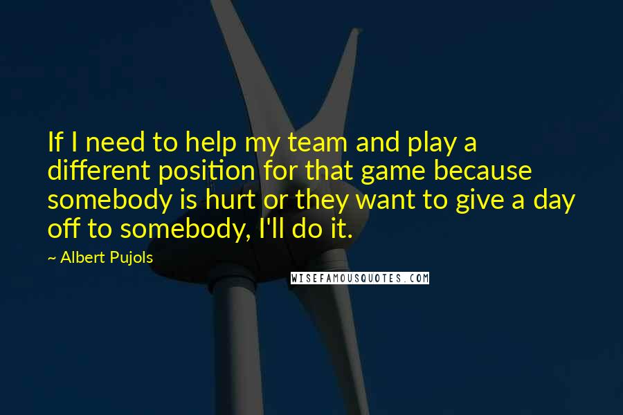 Albert Pujols Quotes: If I need to help my team and play a different position for that game because somebody is hurt or they want to give a day off to somebody, I'll do it.