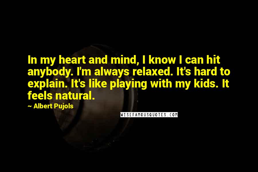 Albert Pujols Quotes: In my heart and mind, I know I can hit anybody. I'm always relaxed. It's hard to explain. It's like playing with my kids. It feels natural.