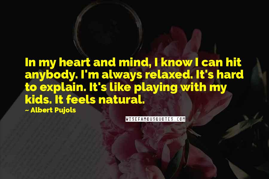 Albert Pujols Quotes: In my heart and mind, I know I can hit anybody. I'm always relaxed. It's hard to explain. It's like playing with my kids. It feels natural.