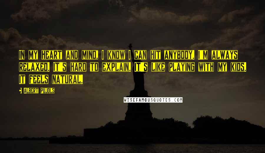 Albert Pujols Quotes: In my heart and mind, I know I can hit anybody. I'm always relaxed. It's hard to explain. It's like playing with my kids. It feels natural.