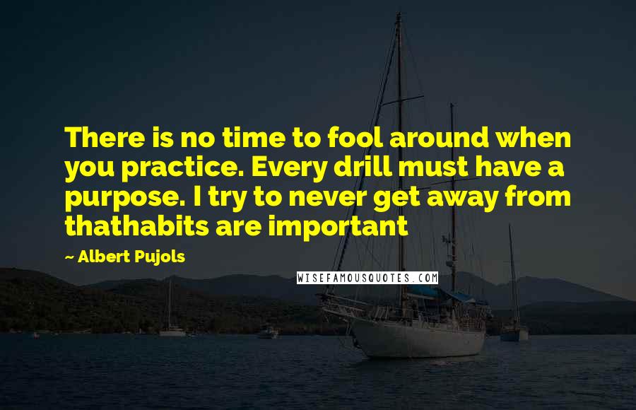 Albert Pujols Quotes: There is no time to fool around when you practice. Every drill must have a purpose. I try to never get away from thathabits are important