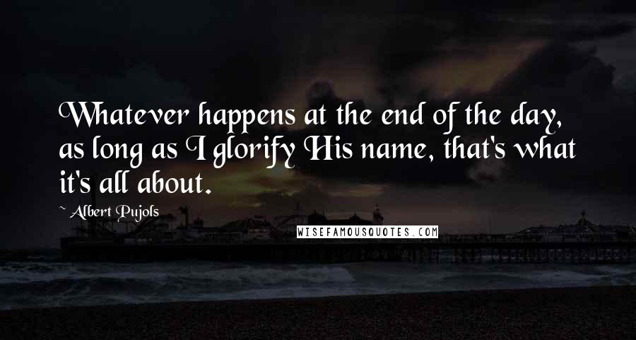 Albert Pujols Quotes: Whatever happens at the end of the day, as long as I glorify His name, that's what it's all about.