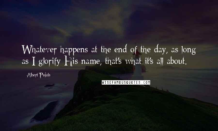 Albert Pujols Quotes: Whatever happens at the end of the day, as long as I glorify His name, that's what it's all about.