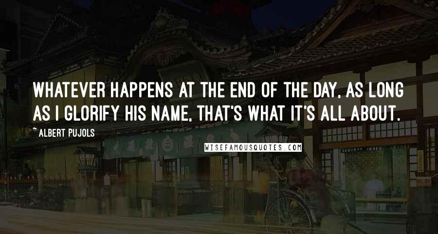 Albert Pujols Quotes: Whatever happens at the end of the day, as long as I glorify His name, that's what it's all about.