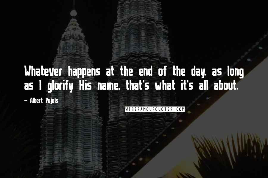 Albert Pujols Quotes: Whatever happens at the end of the day, as long as I glorify His name, that's what it's all about.