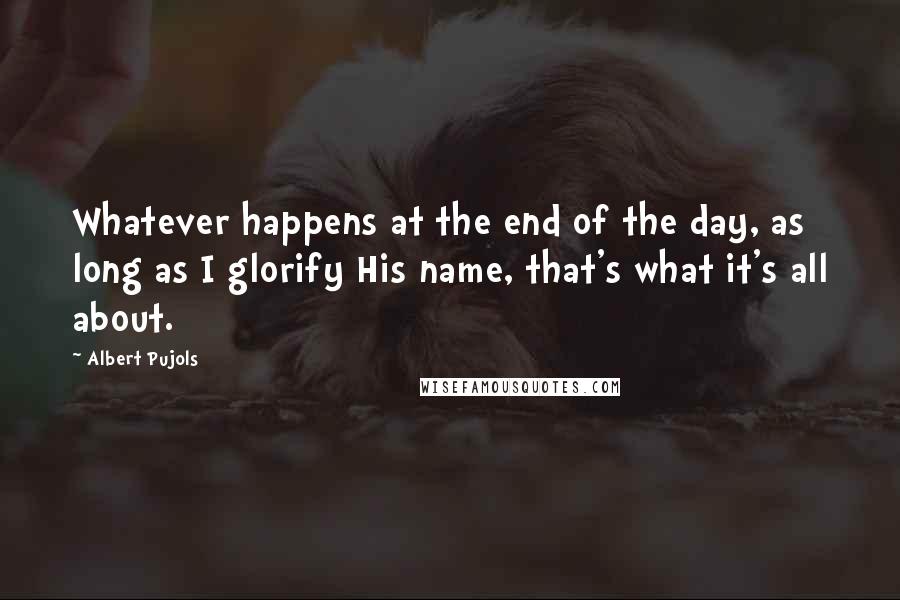 Albert Pujols Quotes: Whatever happens at the end of the day, as long as I glorify His name, that's what it's all about.