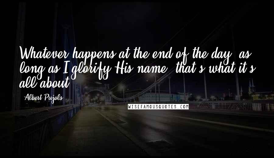 Albert Pujols Quotes: Whatever happens at the end of the day, as long as I glorify His name, that's what it's all about.