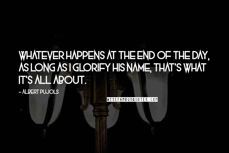 Albert Pujols Quotes: Whatever happens at the end of the day, as long as I glorify His name, that's what it's all about.