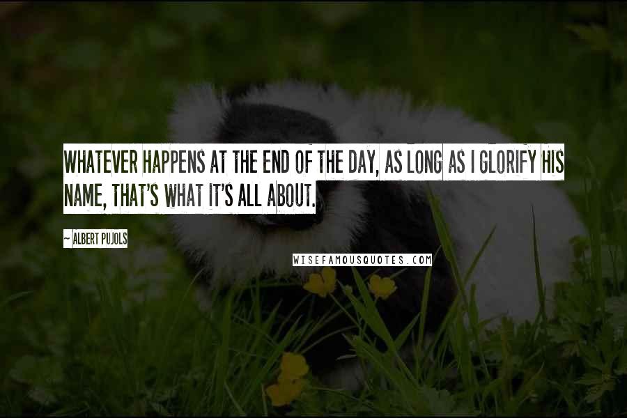 Albert Pujols Quotes: Whatever happens at the end of the day, as long as I glorify His name, that's what it's all about.