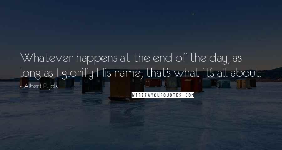 Albert Pujols Quotes: Whatever happens at the end of the day, as long as I glorify His name, that's what it's all about.