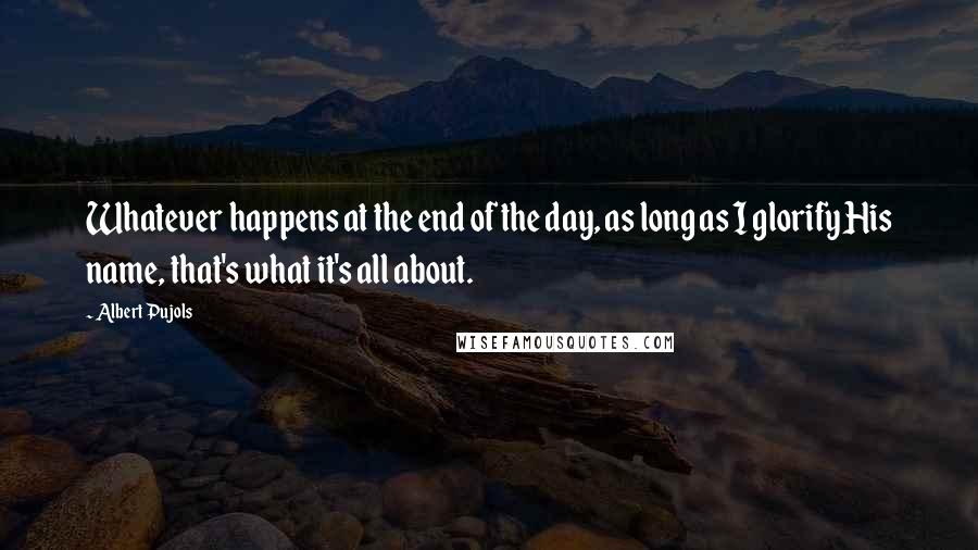 Albert Pujols Quotes: Whatever happens at the end of the day, as long as I glorify His name, that's what it's all about.