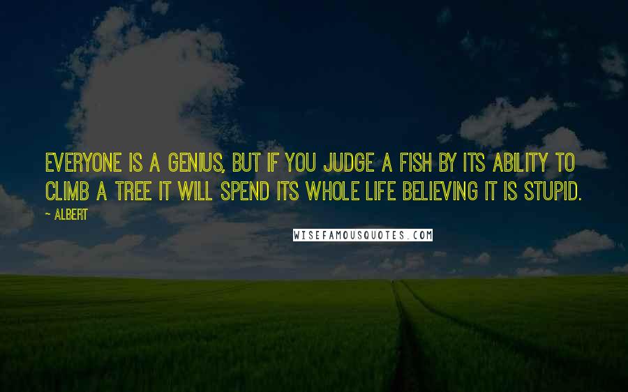 Albert Quotes: Everyone is a genius, but if you judge a fish by its ability to climb a tree it will spend its whole life believing it is stupid.