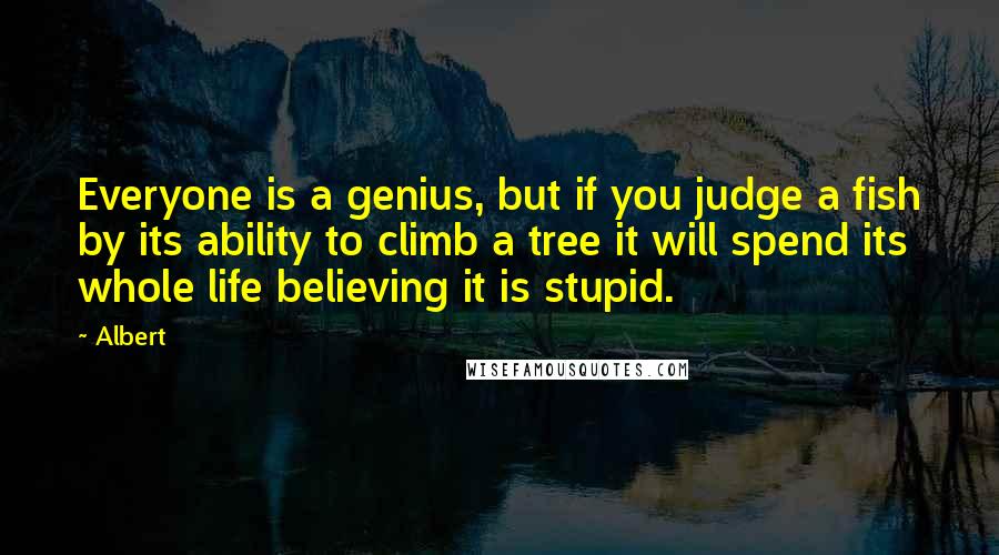 Albert Quotes: Everyone is a genius, but if you judge a fish by its ability to climb a tree it will spend its whole life believing it is stupid.