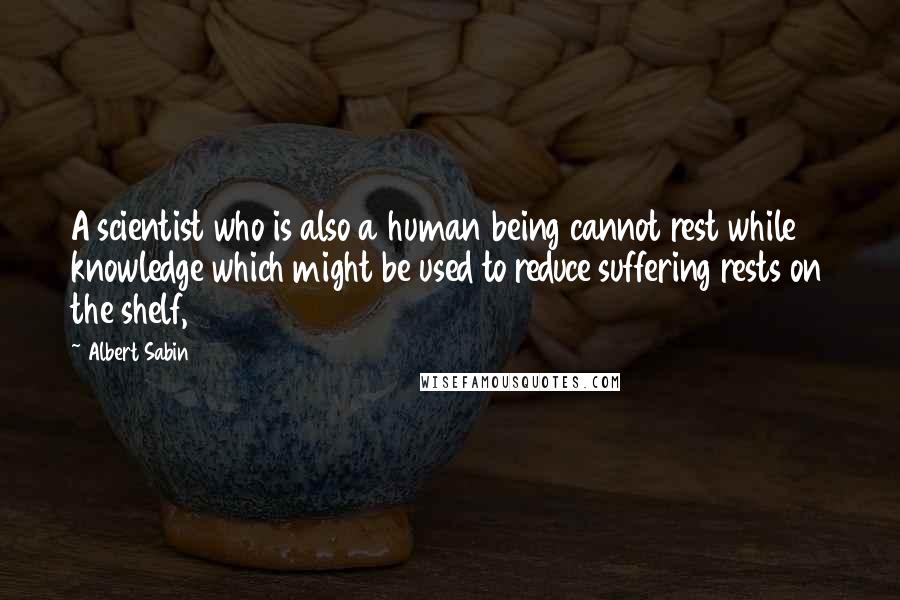 Albert Sabin Quotes: A scientist who is also a human being cannot rest while knowledge which might be used to reduce suffering rests on the shelf,