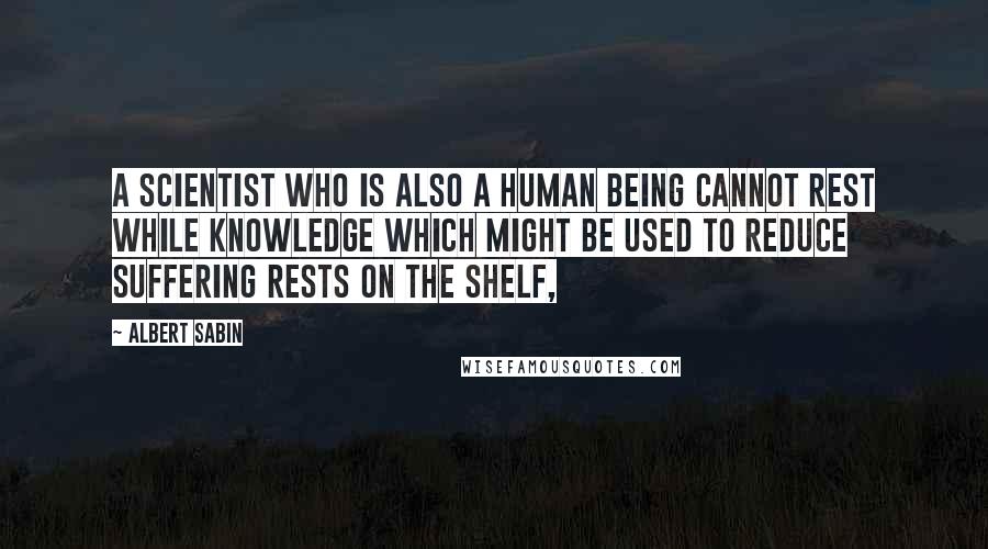 Albert Sabin Quotes: A scientist who is also a human being cannot rest while knowledge which might be used to reduce suffering rests on the shelf,