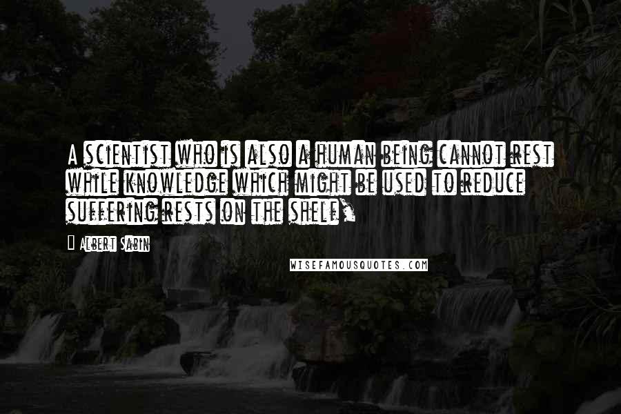 Albert Sabin Quotes: A scientist who is also a human being cannot rest while knowledge which might be used to reduce suffering rests on the shelf,