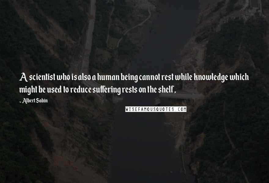 Albert Sabin Quotes: A scientist who is also a human being cannot rest while knowledge which might be used to reduce suffering rests on the shelf,