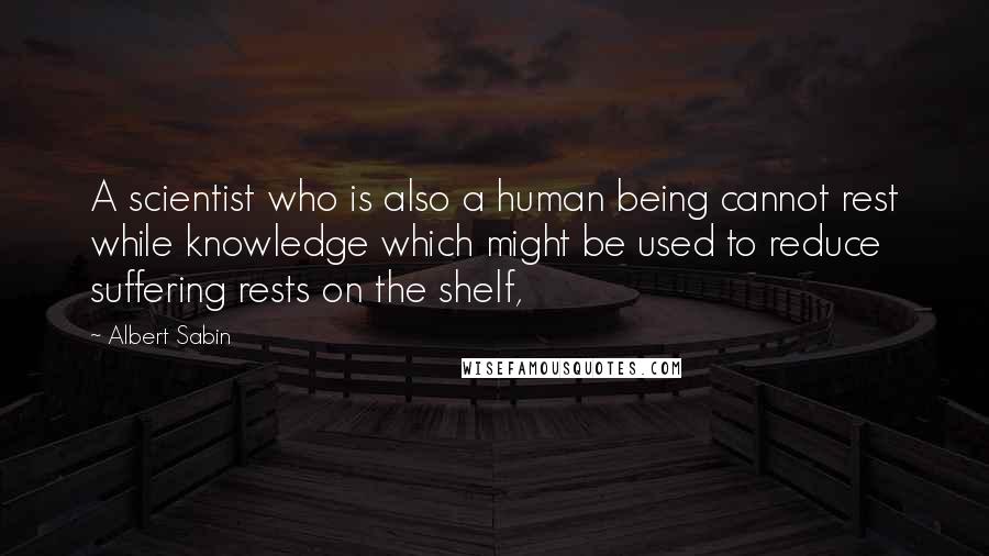 Albert Sabin Quotes: A scientist who is also a human being cannot rest while knowledge which might be used to reduce suffering rests on the shelf,