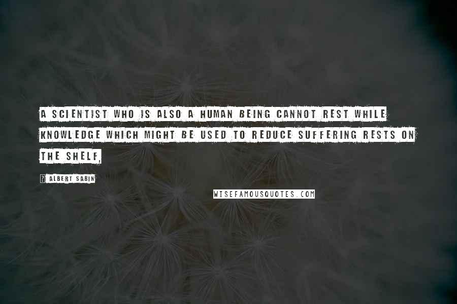 Albert Sabin Quotes: A scientist who is also a human being cannot rest while knowledge which might be used to reduce suffering rests on the shelf,