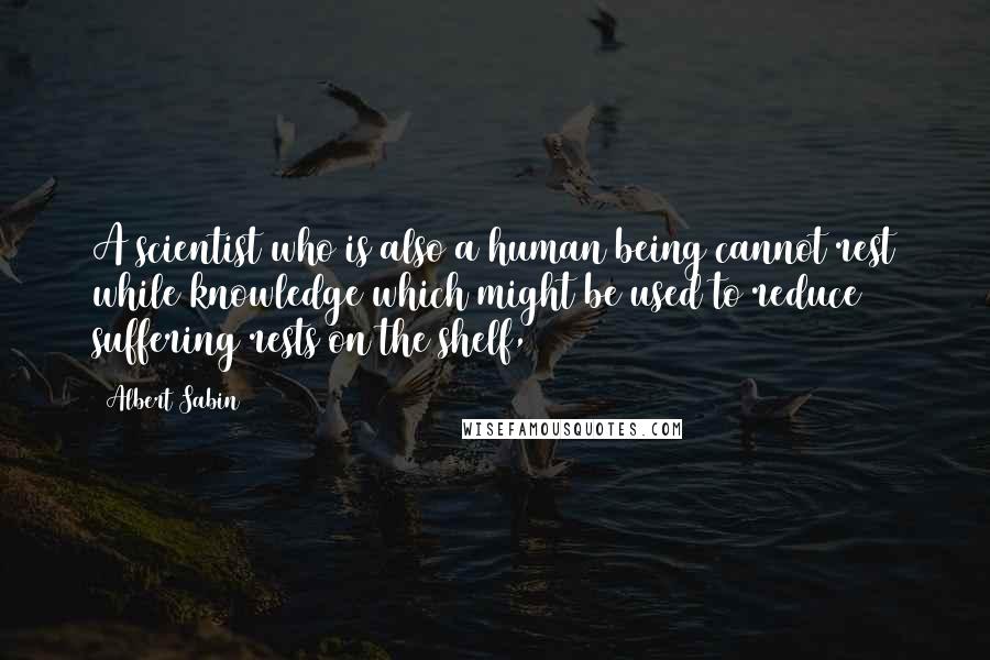 Albert Sabin Quotes: A scientist who is also a human being cannot rest while knowledge which might be used to reduce suffering rests on the shelf,