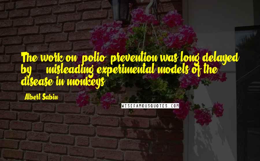 Albert Sabin Quotes: The work on [polio] prevention was long delayed by ... misleading experimental models of the disease in monkeys