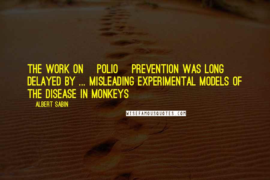 Albert Sabin Quotes: The work on [polio] prevention was long delayed by ... misleading experimental models of the disease in monkeys