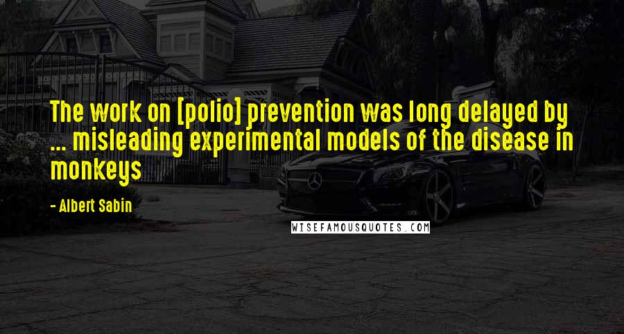 Albert Sabin Quotes: The work on [polio] prevention was long delayed by ... misleading experimental models of the disease in monkeys