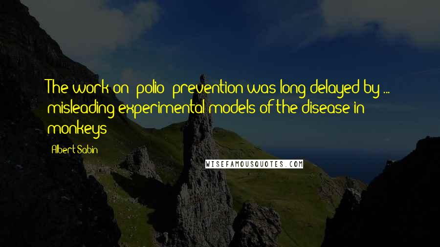 Albert Sabin Quotes: The work on [polio] prevention was long delayed by ... misleading experimental models of the disease in monkeys