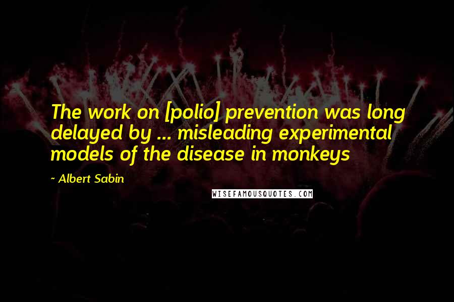 Albert Sabin Quotes: The work on [polio] prevention was long delayed by ... misleading experimental models of the disease in monkeys