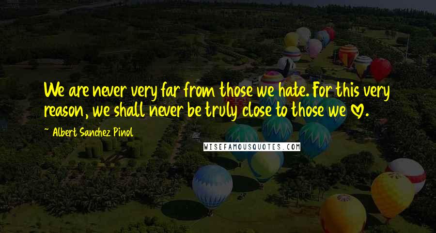 Albert Sanchez Pinol Quotes: We are never very far from those we hate. For this very reason, we shall never be truly close to those we love.