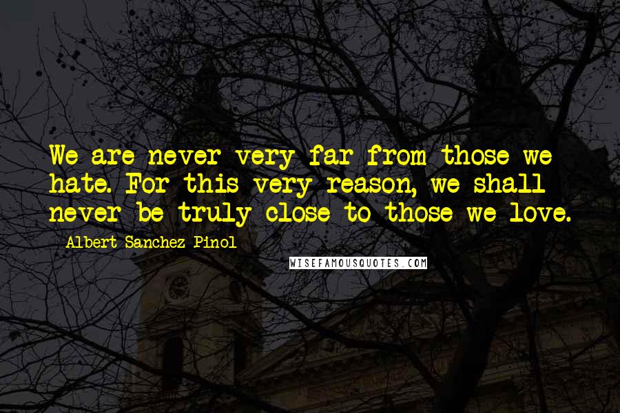 Albert Sanchez Pinol Quotes: We are never very far from those we hate. For this very reason, we shall never be truly close to those we love.