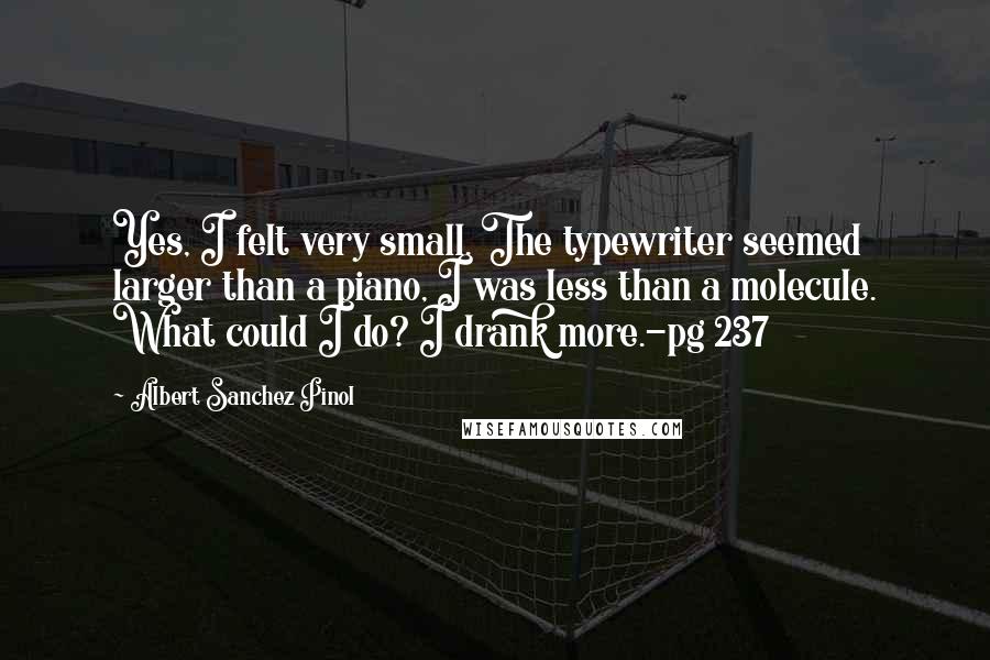 Albert Sanchez Pinol Quotes: Yes, I felt very small. The typewriter seemed larger than a piano, I was less than a molecule. What could I do? I drank more.-pg 237