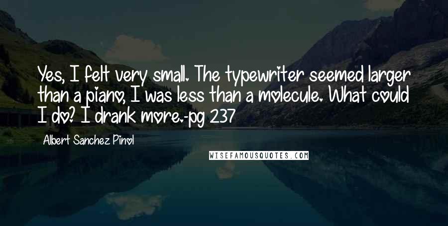 Albert Sanchez Pinol Quotes: Yes, I felt very small. The typewriter seemed larger than a piano, I was less than a molecule. What could I do? I drank more.-pg 237